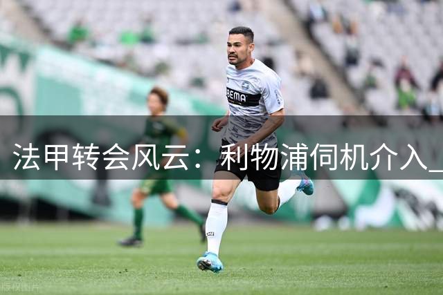 法甲转会风云：利物浦伺机介入 巴黎连番报价摩纳哥锋煞受阻